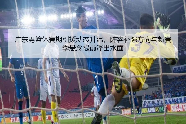 广东男篮休赛期引援动态升温，阵容补强方向与新赛季悬念提前浮出水面